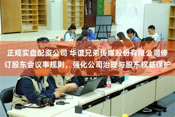正规实盘配资公司 华谊兄弟传媒股份有限公司修订股东会议事规则，强化公司治理与股东权益保护
