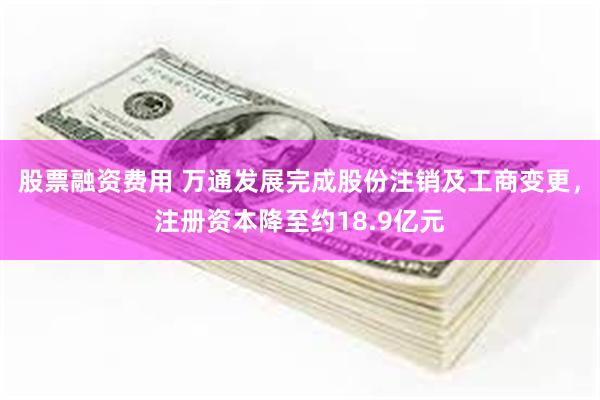 股票融资费用 万通发展完成股份注销及工商变更，注册资本降至约18.9亿元