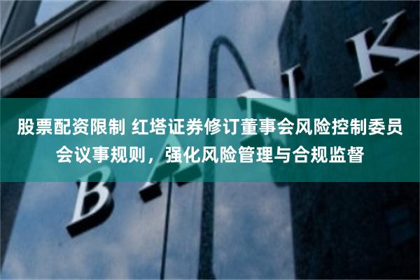 股票配资限制 红塔证券修订董事会风险控制委员会议事规则，强化风险管理与合规监督