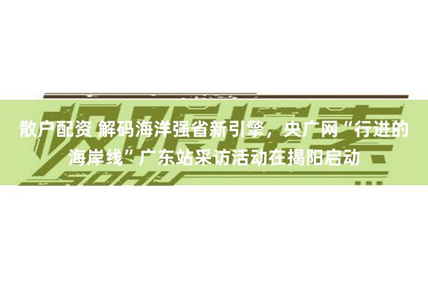散户配资 解码海洋强省新引擎，央广网“行进的海岸线”广东站采访活动在揭阳启动