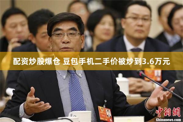 配资炒股爆仓 豆包手机二手价被炒到3.6万元