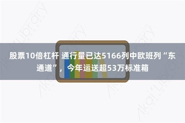 股票10倍杠杆 通行量已达5166列中欧班列“东通道”，今年运送超53万标准箱
