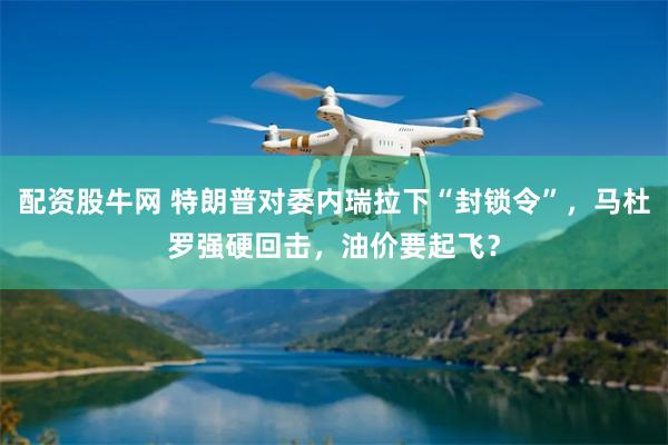 配资股牛网 特朗普对委内瑞拉下“封锁令”，马杜罗强硬回击，油价要起飞？