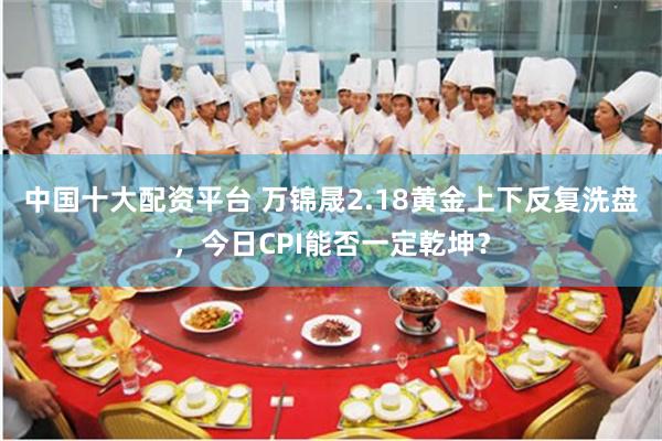 中国十大配资平台 万锦晟2.18黄金上下反复洗盘，今日CPI能否一定乾坤？