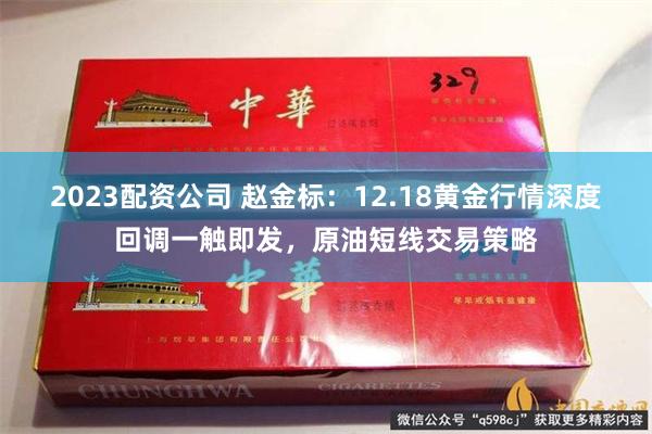 2023配资公司 赵金标：12.18黄金行情深度回调一触即发，原油短线交易策略