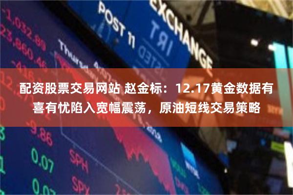 配资股票交易网站 赵金标：12.17黄金数据有喜有忧陷入宽幅震荡，原油短线交易策略