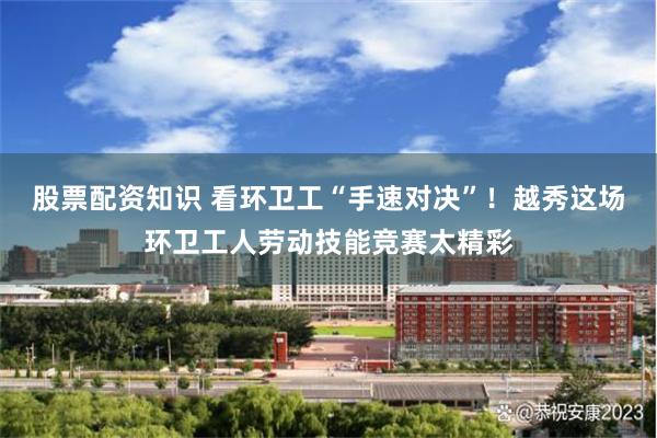 股票配资知识 看环卫工“手速对决”!越秀这场环卫工人劳动技能竞赛太精彩