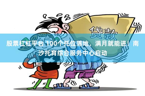 股票杠杠平台 100个托位落地，满月就能进！南沙托育综合服务中心启动