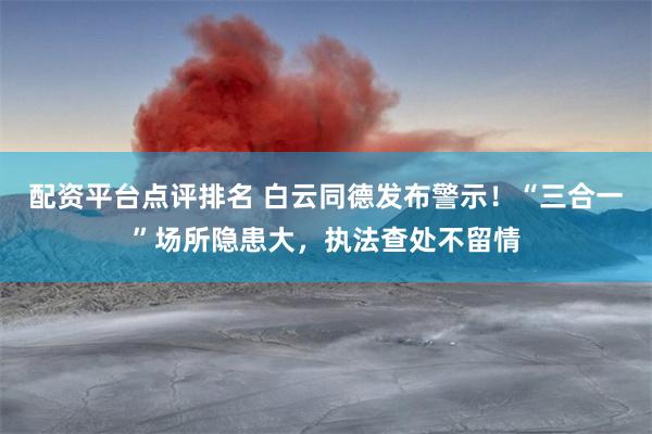 配资平台点评排名 白云同德发布警示！“三合一”场所隐患大，执法查处不留情
