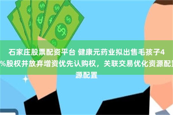 石家庄股票配资平台 健康元药业拟出售毛孩子49%股权并放弃增资优先认购权，关联交易优化资源配置