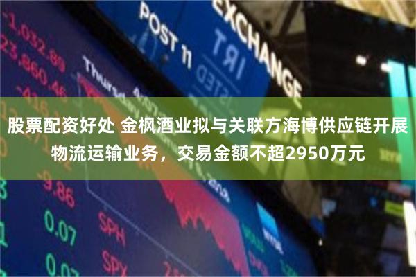 股票配资好处 金枫酒业拟与关联方海博供应链开展物流运输业务，交易金额不超2950万元