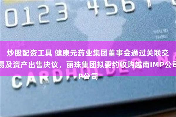 炒股配资工具 健康元药业集团董事会通过关联交易及资产出售决议，丽珠集团拟要约收购越南IMP公司
