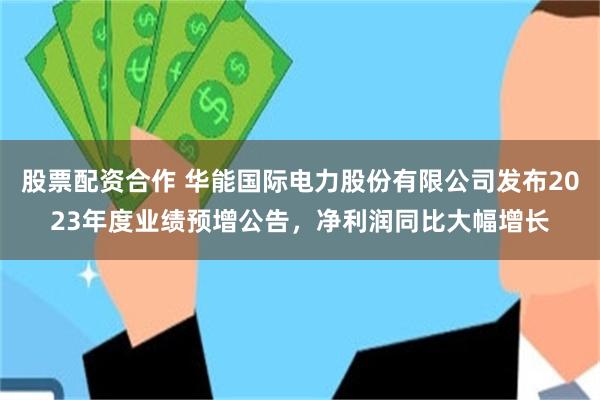 股票配资合作 华能国际电力股份有限公司发布2023年度业绩预增公告，净利润同比大幅增长