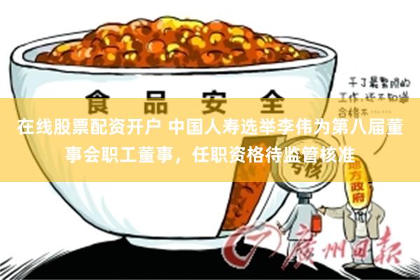在线股票配资开户 中国人寿选举李伟为第八届董事会职工董事，任职资格待监管核准