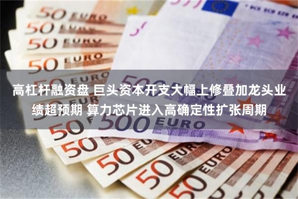 高杠杆融资盘 巨头资本开支大幅上修叠加龙头业绩超预期 算力芯片进入高确定性扩张周期