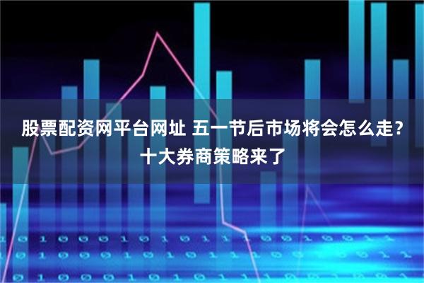 股票配资网平台网址 五一节后市场将会怎么走？十大券商策略来了