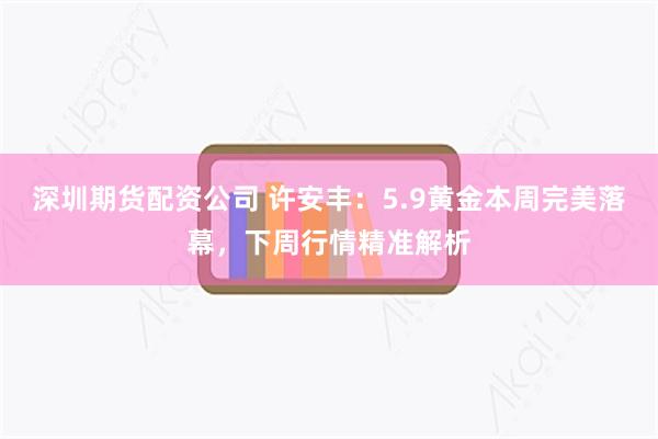 深圳期货配资公司 许安丰：5.9黄金本周完美落幕，下周行情精准解析