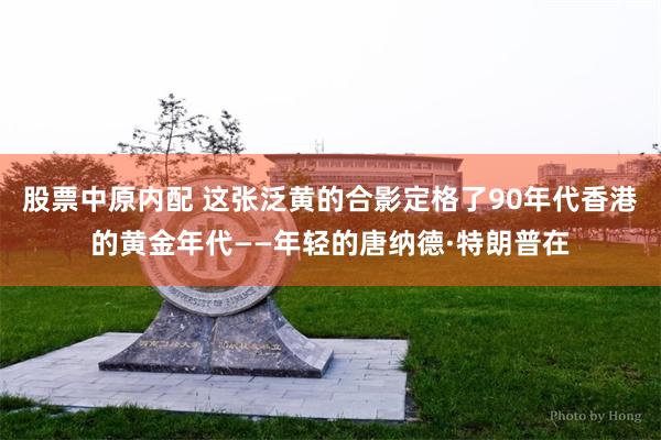 股票中原内配 这张泛黄的合影定格了90年代香港的黄金年代——年轻的唐纳德·特朗普在
