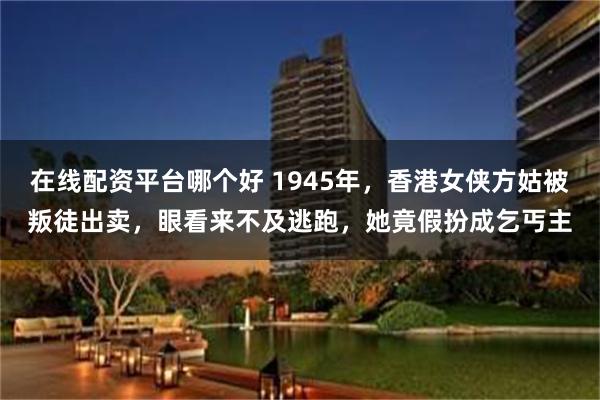 在线配资平台哪个好 1945年，香港女侠方姑被叛徒出卖，眼看来不及逃跑，她竟假扮成乞丐主