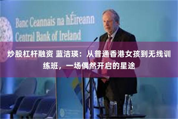 炒股杠杆融资 蓝洁瑛：从普通香港女孩到无线训练班，一场偶然开启的星途