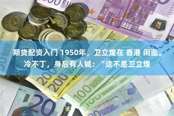 期货配资入门 1950年，卫立煌在 香港 闲逛。冷不丁，身后有人喊：“这不是卫立煌