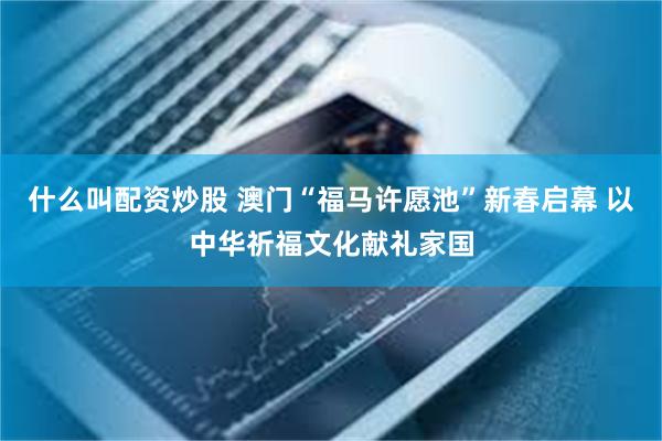 什么叫配资炒股 澳门“福马许愿池”新春启幕 以中华祈福文化献礼家国