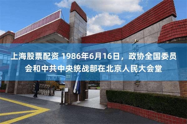 上海股票配资 1986年6月16日，政协全国委员会和中共中央统战部在北京人民大会堂