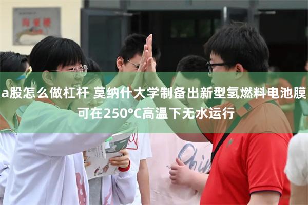 a股怎么做杠杆 莫纳什大学制备出新型氢燃料电池膜 可在250°C高温下无水运行