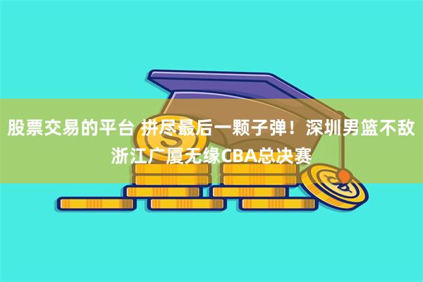 股票交易的平台 拼尽最后一颗子弹！深圳男篮不敌浙江广厦无缘CBA总决赛
