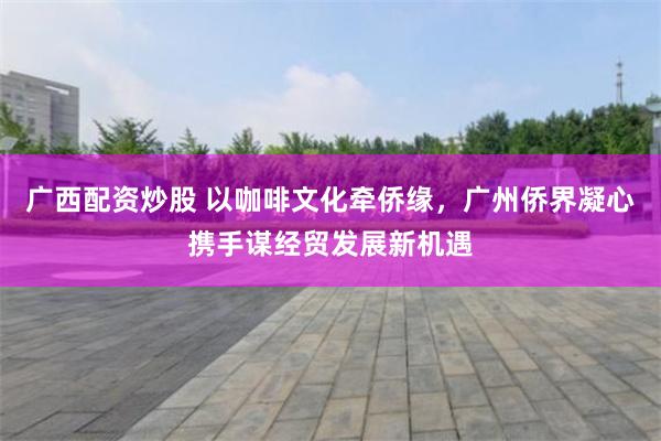 广西配资炒股 以咖啡文化牵侨缘，广州侨界凝心携手谋经贸发展新机遇