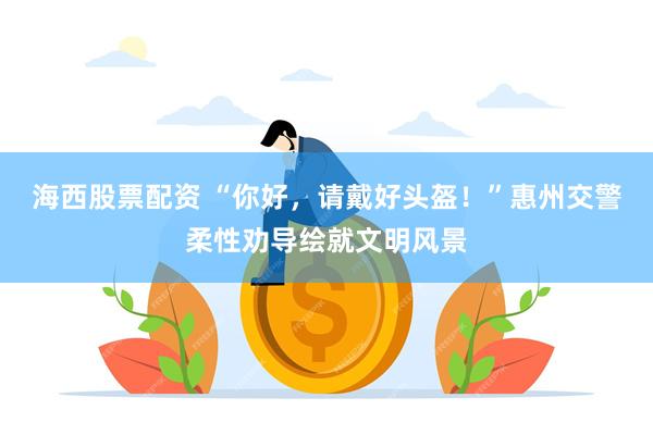 海西股票配资 “你好，请戴好头盔！”惠州交警柔性劝导绘就文明风景