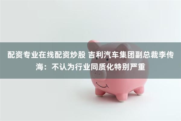配资专业在线配资炒股 吉利汽车集团副总裁李传海：不认为行业同质化特别严重