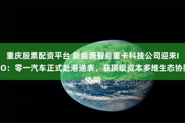 重庆股票配资平台 新能源智能重卡科技公司迎来IPO:零一汽车正式赴港递表,获顶级资本多维生态协同