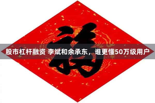 股市杠杆融资 李斌和余承东，谁更懂50万级用户