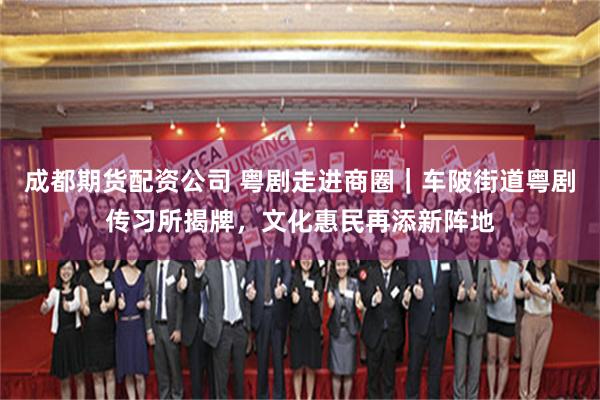 成都期货配资公司 粤剧走进商圈｜车陂街道粤剧传习所揭牌，文化惠民再添新阵地