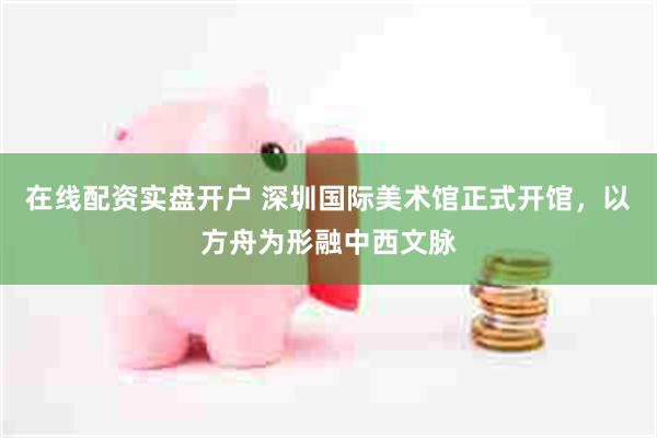 在线配资实盘开户 深圳国际美术馆正式开馆，以方舟为形融中西文脉
