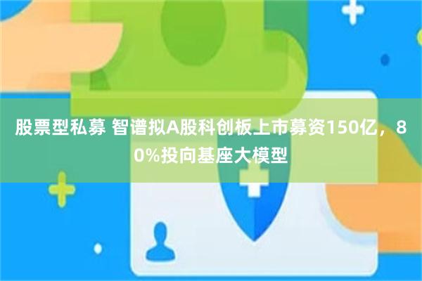 股票型私募 智谱拟A股科创板上市募资150亿，80%投向基座大模型