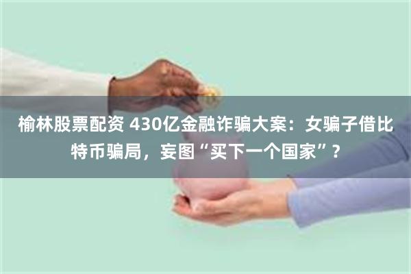 榆林股票配资 430亿金融诈骗大案：女骗子借比特币骗局，妄图“买下一个国家”？