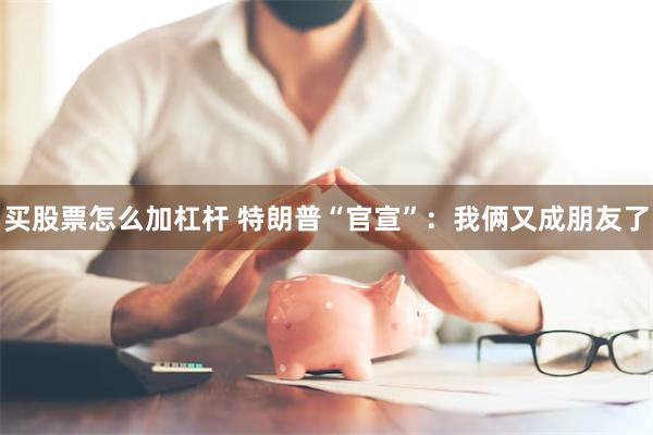 买股票怎么加杠杆 特朗普“官宣”：我俩又成朋友了
