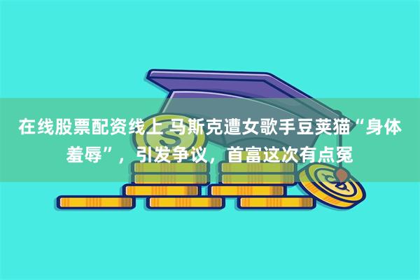 在线股票配资线上 马斯克遭女歌手豆荚猫“身体羞辱”，引发争议，首富这次有点冤