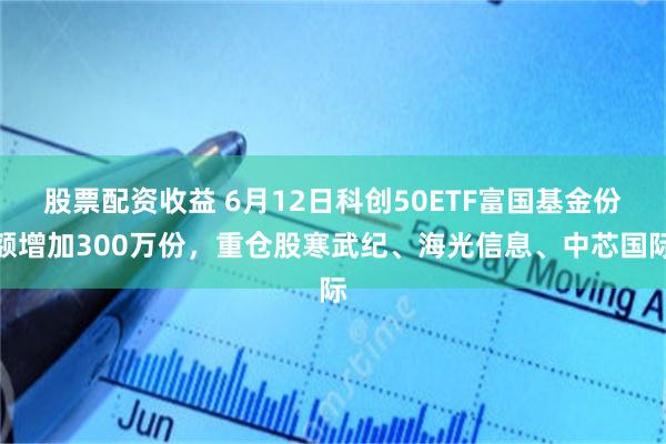 股票配资收益 6月12日科创50ETF富国基金份额增加300万份，重仓股寒武纪、海光信息、中芯国际
