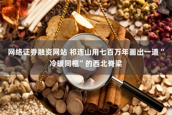 网络证劵融资网站 祁连山用七百万年 画出一道“冷暖同框”的西北脊梁