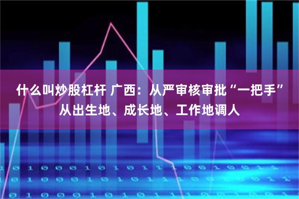 什么叫炒股杠杆 广西：从严审核审批“一把手”从出生地、成长地、工作地调人