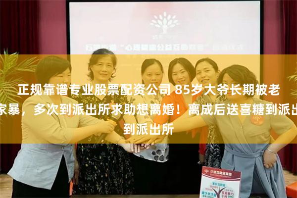 正规靠谱专业股票配资公司 85岁大爷长期被老伴家暴，多次到派出所求助想离婚！离成后送喜糖到派出所