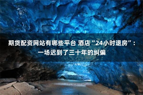 期货配资网站有哪些平台 酒店“24小时退房”:一场迟到了三十年的纠偏