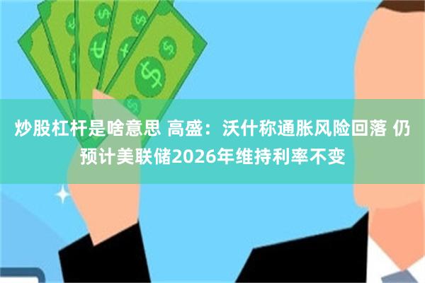 炒股杠杆是啥意思 高盛：沃什称通胀风险回落 仍预计美联储2026年维持利率不变