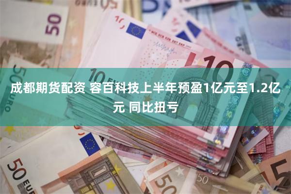 成都期货配资 容百科技上半年预盈1亿元至1.2亿元 同比扭亏