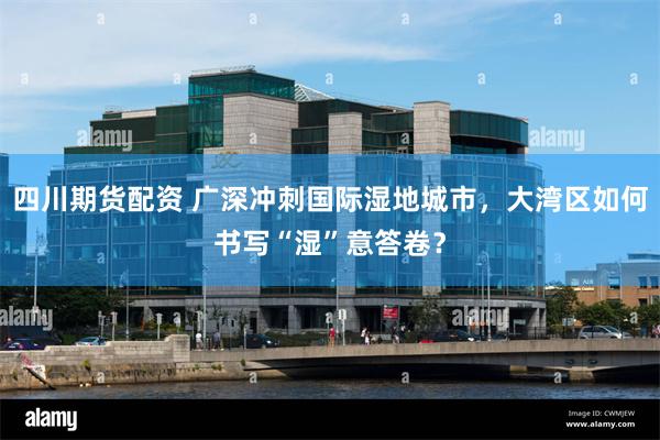 四川期货配资 广深冲刺国际湿地城市，大湾区如何书写“湿”意答卷？