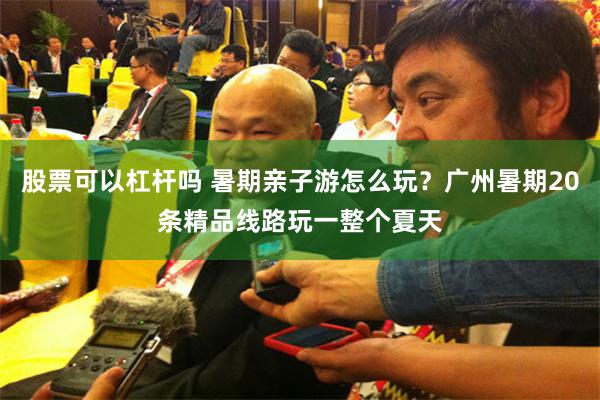 股票可以杠杆吗 暑期亲子游怎么玩？广州暑期20条精品线路玩一整个夏天