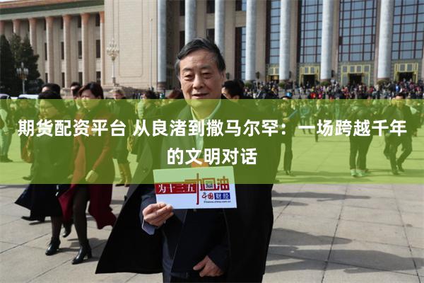 期货配资平台 从良渚到撒马尔罕：一场跨越千年的文明对话